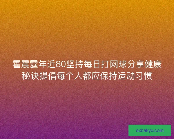 霍震霆年近80坚持每日打网球分享健康秘诀提倡每个人都应保持运动习惯