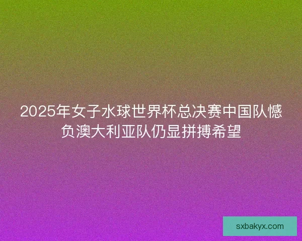 2025年女子水球世界杯总决赛中国队憾负澳大利亚队仍显拼搏希望