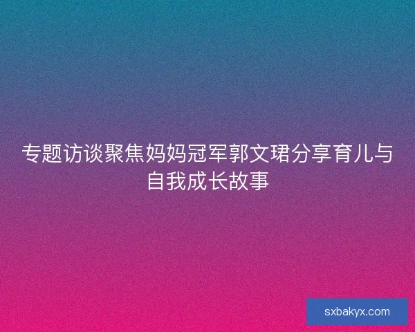 专题访谈聚焦妈妈冠军郭文珺分享育儿与自我成长故事