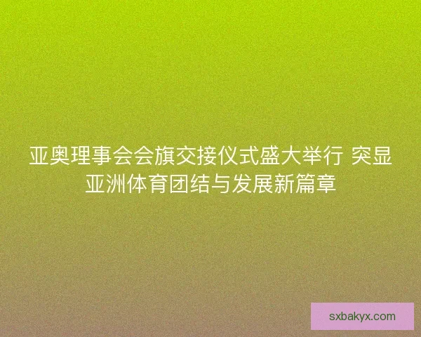 亚奥理事会会旗交接仪式盛大举行 突显亚洲体育团结与发展新篇章
